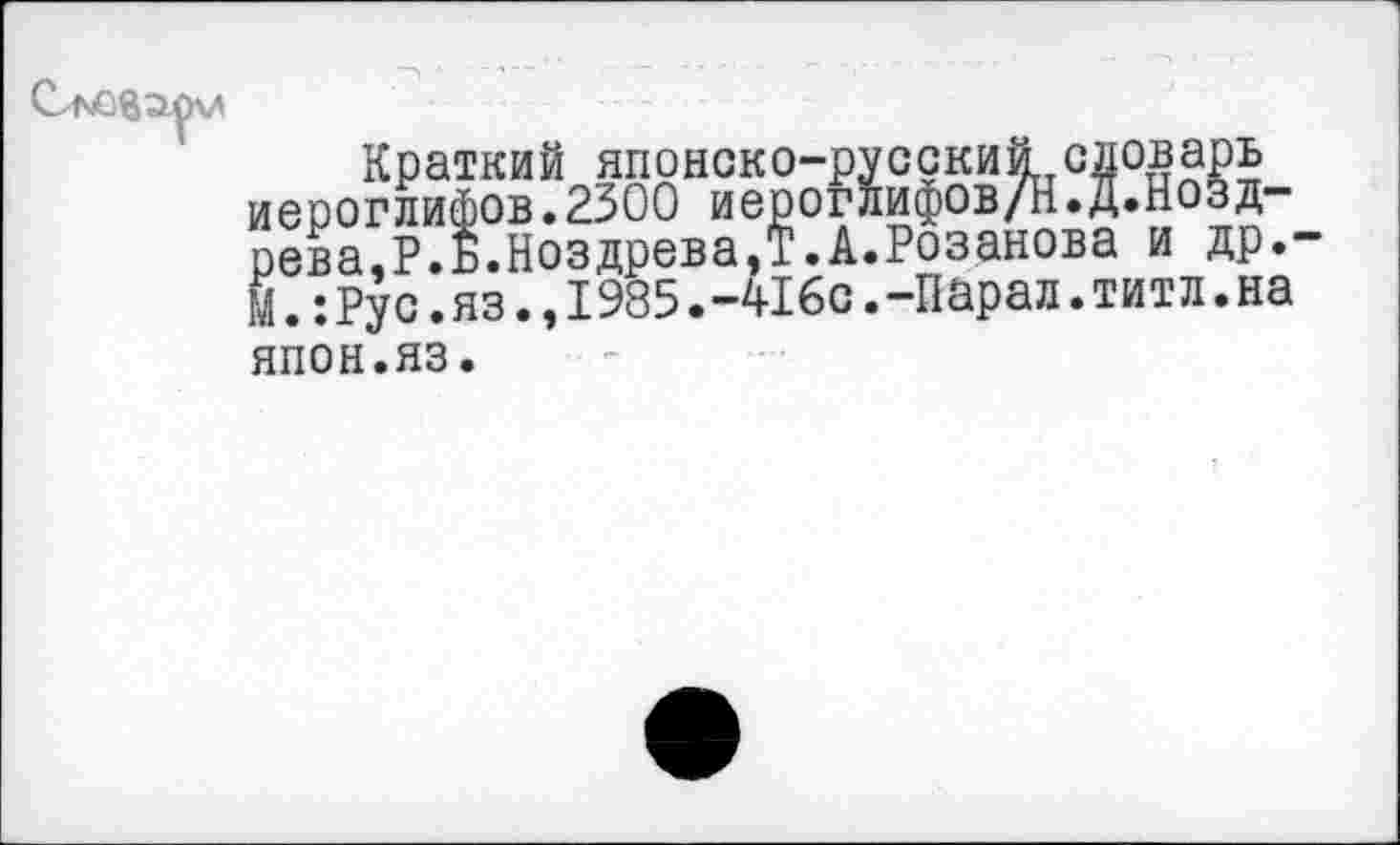 ﻿Краткий японско-русский словарь иероглифов.2300 иероглифов/Н.Д.Нозд-рева.Р.Б.НоздреваД.А.Розанова и др.-М.:Рус.яз.,1985.-416с.-Парад.титл.на
япон.яз.